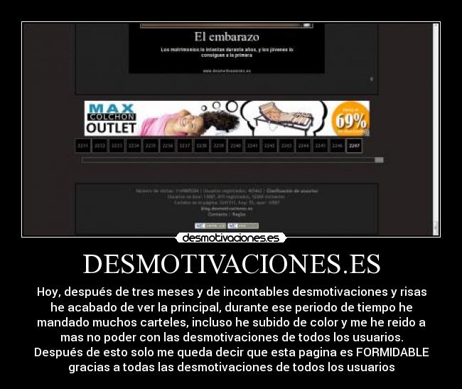 DESMOTIVACIONES.ES - Hoy, después de tres meses y de incontables desmotivaciones y risas
he acabado de ver la principal, durante ese periodo de tiempo he
mandado muchos carteles, incluso he subido de color y me he reido a
mas no poder con las desmotivaciones de todos los usuarios.
Después de esto solo me queda decir que esta pagina es FORMIDABLE
gracias a todas las desmotivaciones de todos los usuarios