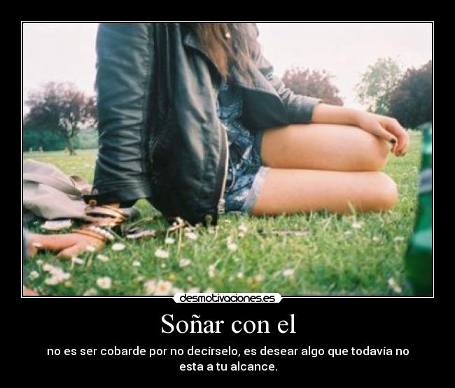 Soñar con el - no es ser cobarde por no decírselo, es desear algo que todavía no esta a tu alcance.