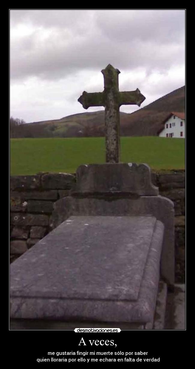 A veces, - me gustaria fingir mi muerte sólo por saber
 quien lloraria por ello y me echara en falta de verdad
