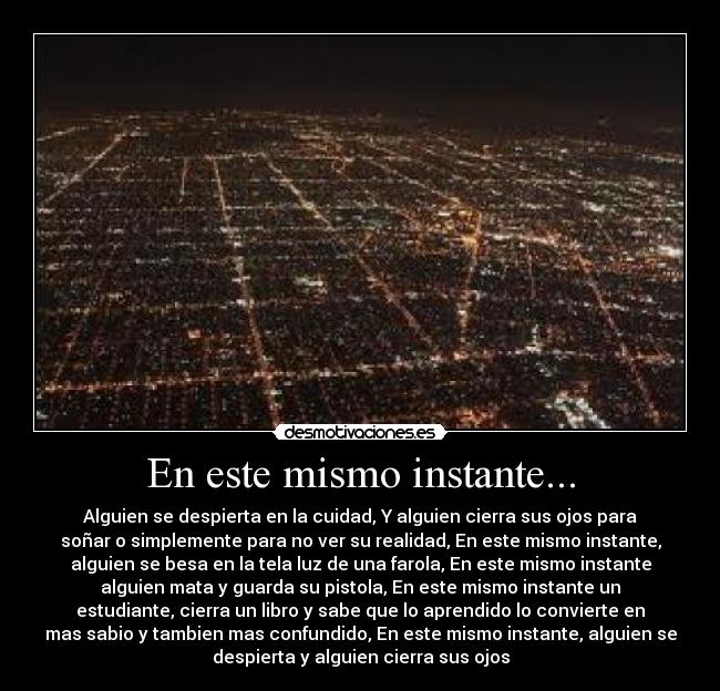 En este mismo instante... - Alguien se despierta en la cuidad, Y alguien cierra sus ojos para
soñar o simplemente para no ver su realidad, En este mismo instante,
alguien se besa en la tela luz de una farola, En este mismo instante
alguien mata y guarda su pistola, En este mismo instante un
estudiante, cierra un libro y sabe que lo aprendido lo convierte en
mas sabio y tambien mas confundido, En este mismo instante, alguien se
despierta y alguien cierra sus ojos