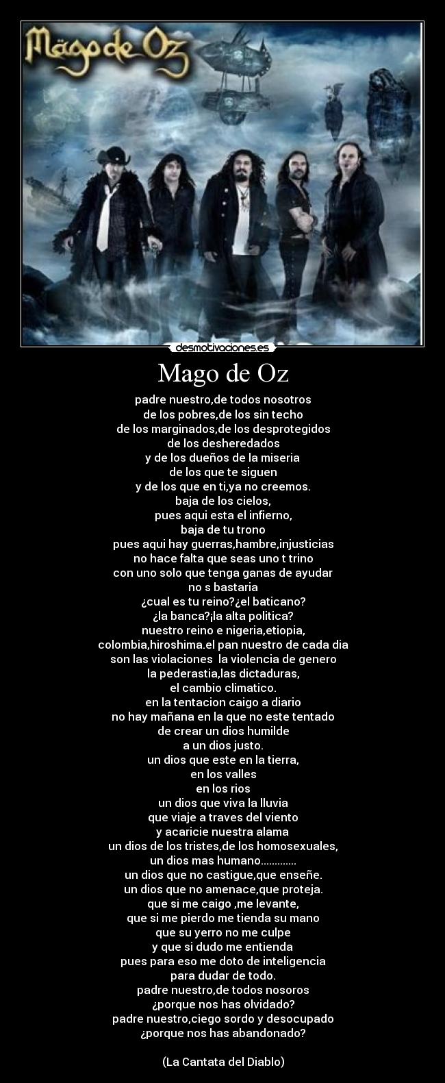 Mago de Oz - padre nuestro,de todos nosotros
de los pobres,de los sin techo
de los marginados,de los desprotegidos
de los desheredados
y de los dueños de la miseria
de los que te siguen
y de los que en ti,ya no creemos.
baja de los cielos,
pues aqui esta el infierno,
baja de tu trono
pues aqui hay guerras,hambre,injusticias
no hace falta que seas uno t trino
con uno solo que tenga ganas de ayudar
no s bastaria
¿cual es tu reino?¿el baticano?
¿la banca?¡la alta politica?
nuestro reino e nigeria,etiopia,
colombia,hiroshima.el pan nuestro de cada dia
son las violaciones  la violencia de genero
la pederastia,las dictaduras,
el cambio climatico.
en la tentacion caigo a diario
no hay mañana en la que no este tentado
de crear un dios humilde
a un dios justo.
un dios que este en la tierra,
en los valles
en los rios
un dios que viva la lluvia
que viaje a traves del viento
y acaricie nuestra alama
un dios de los tristes,de los homosexuales,
un dios mas humano.............
un dios que no castigue,que enseñe.
un dios que no amenace,que proteja.
que si me caigo ,me levante,
que si me pierdo me tienda su mano
que su yerro no me culpe
y que si dudo me entienda
pues para eso me doto de inteligencia
para dudar de todo.
padre nuestro,de todos nosoros
¿porque nos has olvidado?
padre nuestro,ciego sordo y desocupado
¿porque nos has abandonado?

(La Cantata del Diablo)