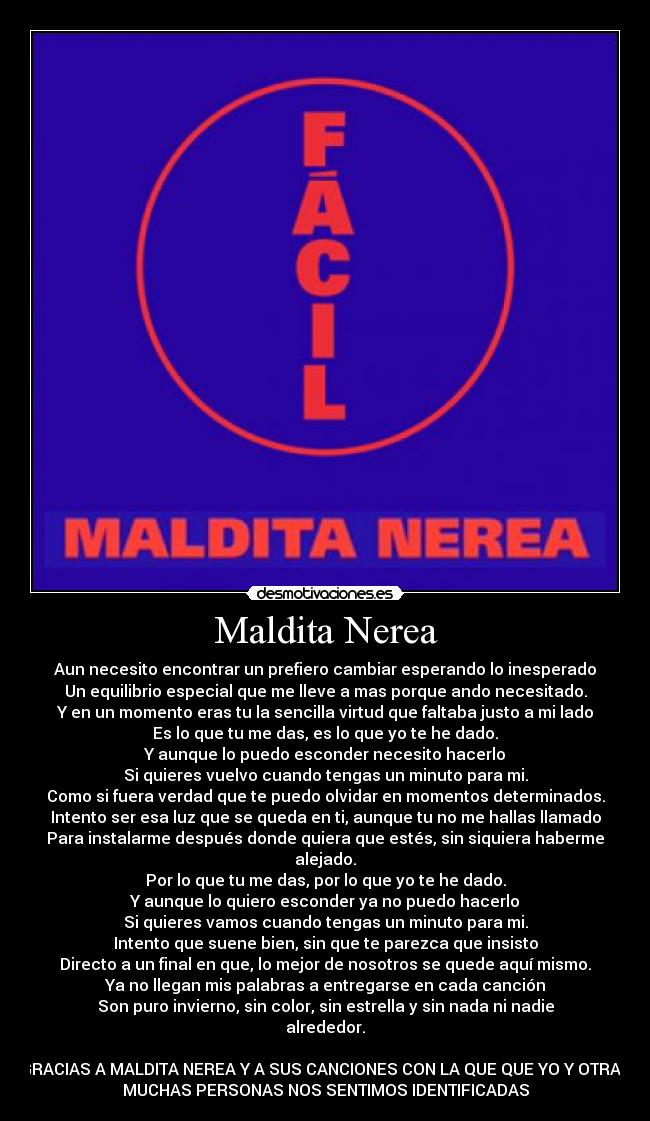 Maldita Nerea - Aun necesito encontrar un prefiero cambiar esperando lo inesperado
Un equilibrio especial que me lleve a mas porque ando necesitado.
Y en un momento eras tu la sencilla virtud que faltaba justo a mi lado
Es lo que tu me das, es lo que yo te he dado.
Y aunque lo puedo esconder necesito hacerlo
Si quieres vuelvo cuando tengas un minuto para mi.
Como si fuera verdad que te puedo olvidar en momentos determinados.
Intento ser esa luz que se queda en ti, aunque tu no me hallas llamado
Para instalarme después donde quiera que estés, sin siquiera haberme
alejado.
Por lo que tu me das, por lo que yo te he dado.
Y aunque lo quiero esconder ya no puedo hacerlo
Si quieres vamos cuando tengas un minuto para mi.
Intento que suene bien, sin que te parezca que insisto
Directo a un final en que, lo mejor de nosotros se quede aquí mismo.
Ya no llegan mis palabras a entregarse en cada canción
Son puro invierno, sin color, sin estrella y sin nada ni nadie
alrededor.

GRACIAS A MALDITA NEREA Y A SUS CANCIONES CON LA QUE QUE YO Y OTRAS
MUCHAS PERSONAS NOS SENTIMOS IDENTIFICADAS