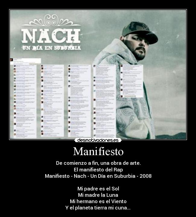 Manifiesto - De comienzo a fin, una obra de arte.
El manifiesto del Rap
Manifiesto - Nach - Un Día en Suburbia - 2008
Mi padre es el Sol
Mi madre la Luna
Mi hermano es el Viento
Y el planeta tierra mi cuna...