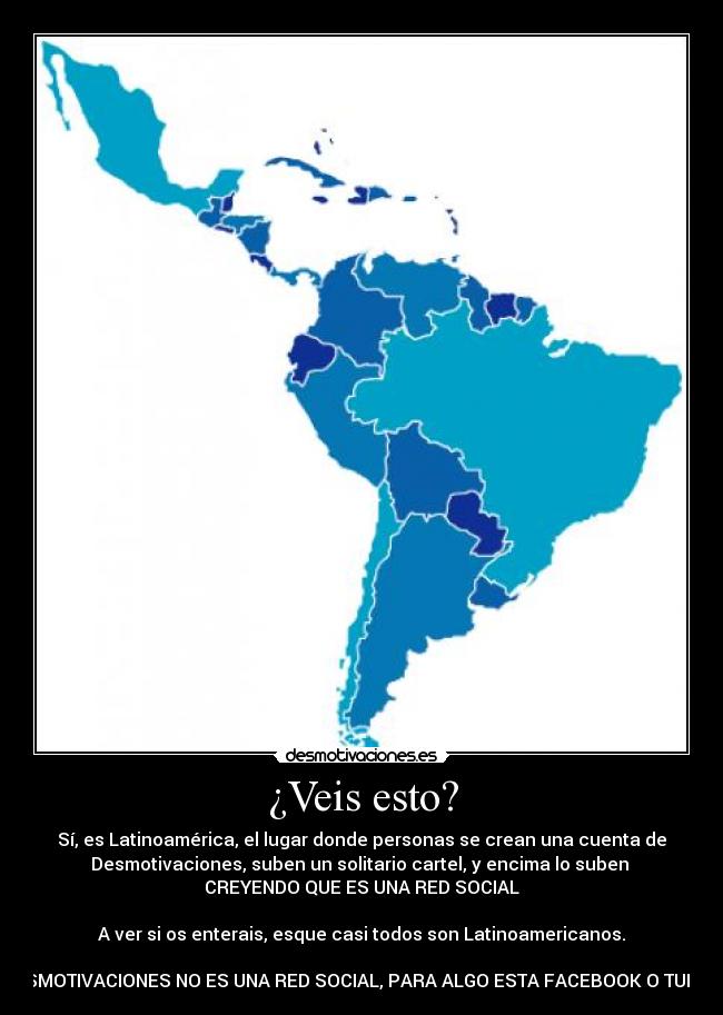 ¿Veis esto? - Sí, es Latinoamérica, el lugar donde personas se crean una cuenta de
Desmotivaciones, suben un solitario cartel, y encima lo suben 
CREYENDO QUE ES UNA RED SOCIAL

A ver si os enterais, esque casi todos son Latinoamericanos.

DESMOTIVACIONES NO ES UNA RED SOCIAL, PARA ALGO ESTA FACEBOOK O TUENTI