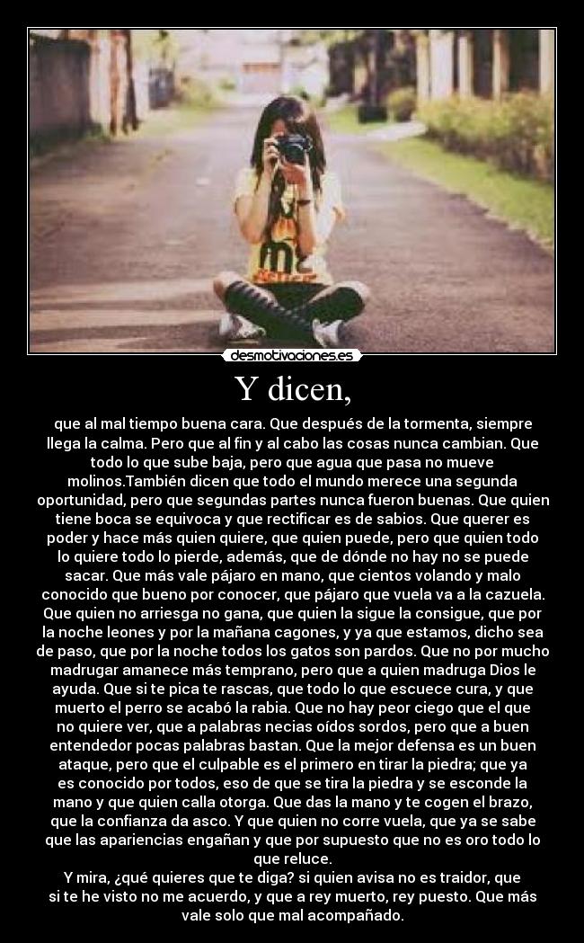 Y dicen, - que al mal tiempo buena cara. Que después de la tormenta, siempre
llega la calma. Pero que al fin y al cabo las cosas nunca cambian. Que
todo lo que sube baja, pero que agua que pasa no mueve
molinos.También dicen que todo el mundo merece una segunda
oportunidad, pero que segundas partes nunca fueron buenas. Que quien
tiene boca se equivoca y que rectificar es de sabios. Que querer es
poder y hace más quien quiere, que quien puede, pero que quien todo
lo quiere todo lo pierde, además, que de dónde no hay no se puede
sacar. Que más vale pájaro en mano, que cientos volando y malo
conocido que bueno por conocer, que pájaro que vuela va a la cazuela.
Que quien no arriesga no gana, que quien la sigue la consigue, que por
la noche leones y por la mañana cagones, y ya que estamos, dicho sea
de paso, que por la noche todos los gatos son pardos. Que no por mucho
madrugar amanece más temprano, pero que a quien madruga Dios le
ayuda. Que si te pica te rascas, que todo lo que escuece cura, y que
muerto el perro se acabó la rabia. Que no hay peor ciego que el que
no quiere ver, que a palabras necias oídos sordos, pero que a buen
entendedor pocas palabras bastan. Que la mejor defensa es un buen
ataque, pero que el culpable es el primero en tirar la piedra; que ya
es conocido por todos, eso de que se tira la piedra y se esconde la
mano y que quien calla otorga. Que das la mano y te cogen el brazo,
que la confianza da asco. Y que quien no corre vuela, que ya se sabe
que las apariencias engañan y que por supuesto que no es oro todo lo
que reluce.
Y mira, ¿qué quieres que te diga? si quien avisa no es traidor, que
si te he visto no me acuerdo, y que a rey muerto, rey puesto. Que más
vale solo que mal acompañado.