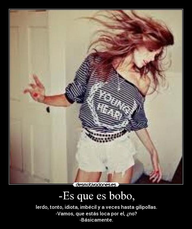 -Es que es bobo, - lerdo, tonto, idiota, imbécil y a veces hasta gilipollas.
-Vamos, que estás loca por el, ¿no?
-Básicamente.