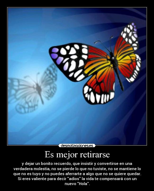 Es mejor retirarse - y dejar un bonito recuerdo, que insistir y convertirse en una
verdadera molestia, no se pierde lo que no tuviste, no se mantiene lo
que no es tuyo y no puedes aferrarte a algo que no se quiere quedar.
Si eres valiente para decir adios la vida te compensará con un
nuevo Hola.