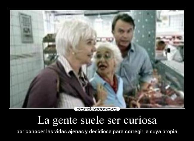 La gente suele ser curiosa - por conocer las vidas ajenas y desidiosa para corregir la suya propia.