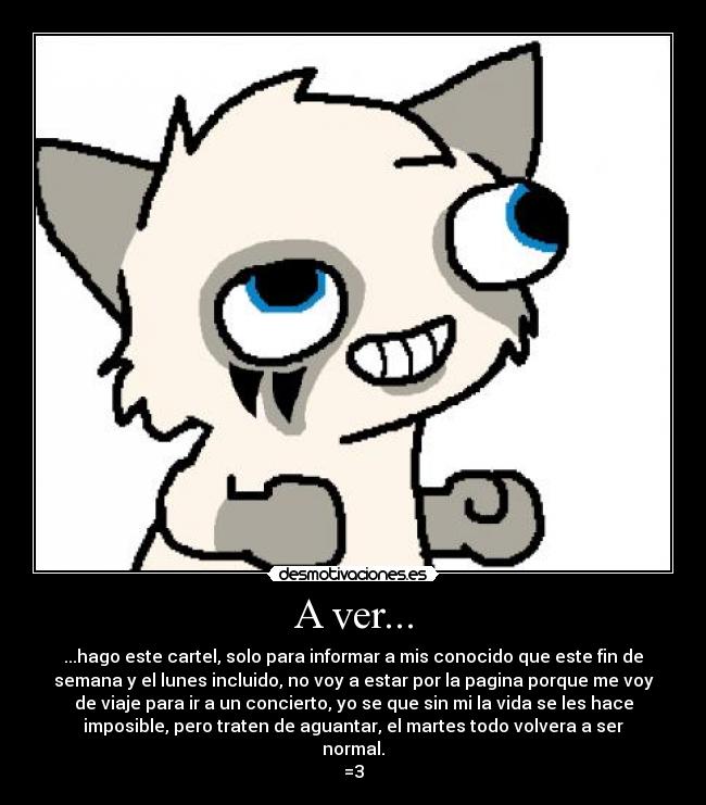 A ver... - ...hago este cartel, solo para informar a mis conocido que este fin de
semana y el lunes incluido, no voy a estar por la pagina porque me voy
de viaje para ir a un concierto, yo se que sin mi la vida se les hace
imposible, pero traten de aguantar, el martes todo volvera a ser
normal.
=3