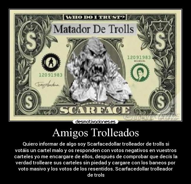 Amigos Trolleados - Quiero informar de algo soy Scarfacedollar trolleador de trolls si
votáis un cartel malo y os responden con votos negativos en vuestros
carteles yo me encargare de ellos, después de comprobar que decís la
verdad trolleare sus carteles sin piedad y cargare con los baneos por
voto masivo y los votos de los resentidos. Scarfacedollar trolleador
de trols