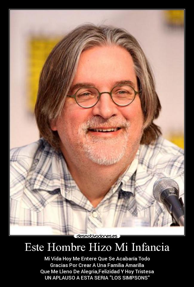 Este Hombre Hizo Mi Infancia - Mi Vida Hoy Me Entere Que Se Acabaría Todo
Gracias Por Crear A Una Familia Amarilla
Que Me Lleno De Alegria,Felizidad Y Hoy Tristesa
UN APLAUSO A ESTA SERIA LOS SIMPSONS