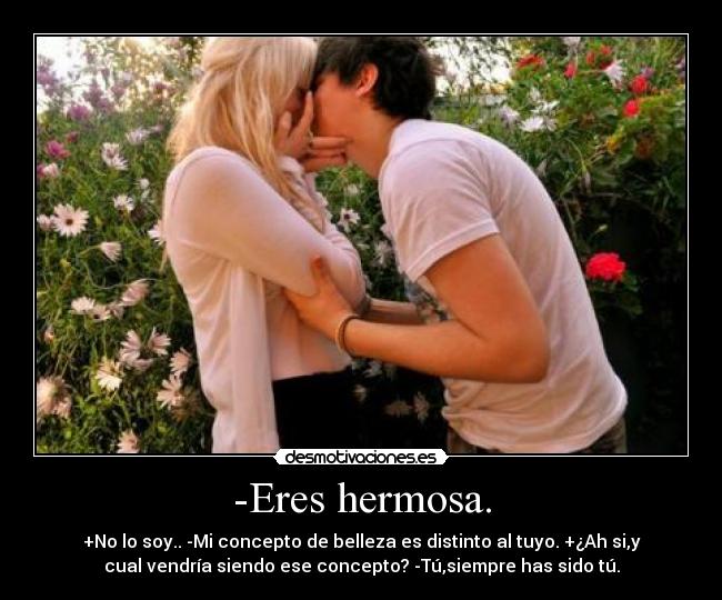 -Eres hermosa. - +No lo soy.. -Mi concepto de belleza es distinto al tuyo. +¿Ah si,y
cual vendría siendo ese concepto? -Tú,siempre has sido tú.
