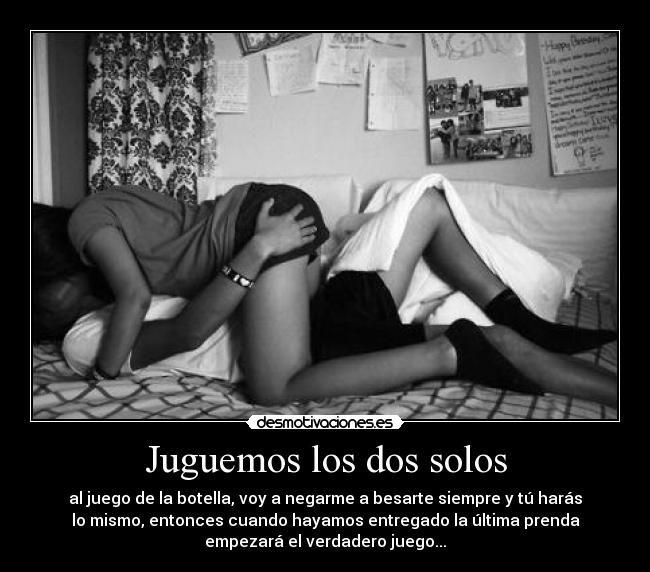 Juguemos los dos solos - al juego de la botella, voy a negarme a besarte siempre y tú harás
lo mismo, entonces cuando hayamos entregado la última prenda
empezará el verdadero juego...