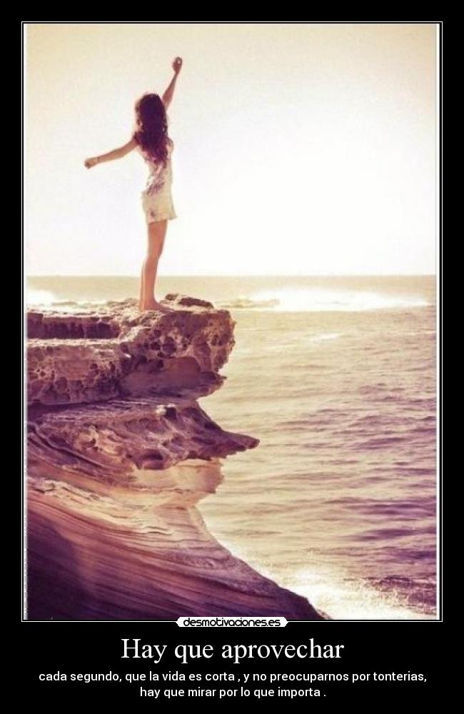 Hay que aprovechar - cada segundo, que la vida es corta , y no preocuparnos por tonterias,
hay que mirar por lo que importa .
