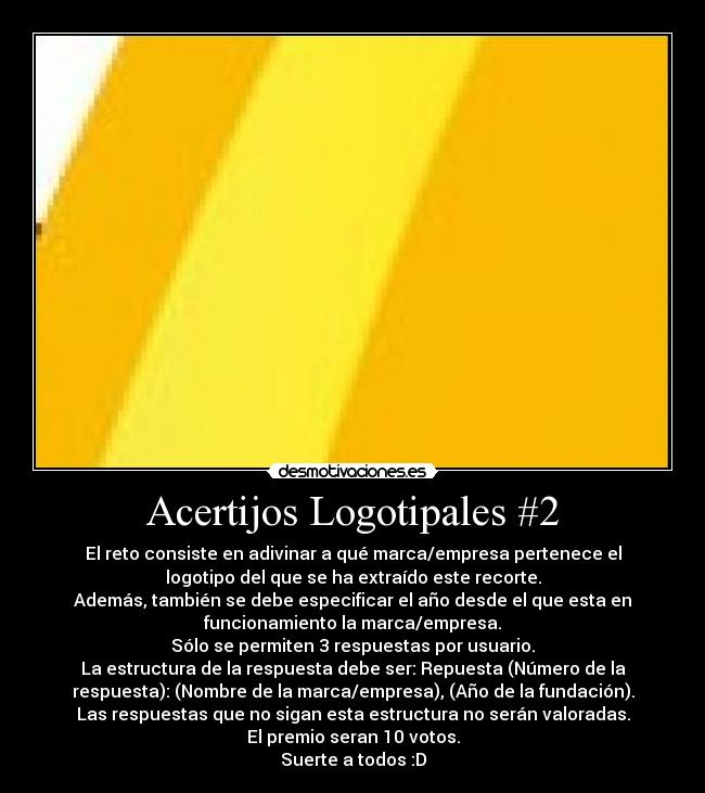 Acertijos Logotipales #2 - El reto consiste en adivinar a qué marca/empresa pertenece el
logotipo del que se ha extraído este recorte.
Además, también se debe especificar el año desde el que esta en
funcionamiento la marca/empresa.
Sólo se permiten 3 respuestas por usuario.
La estructura de la respuesta debe ser: Repuesta (Número de la
respuesta): (Nombre de la marca/empresa), (Año de la fundación).
Las respuestas que no sigan esta estructura no serán valoradas.
El premio seran 10 votos.
Suerte a todos :D