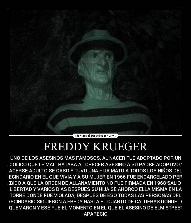 FREDDY KRUEGER - UNO DE LOS ASESINOS MAS FAMOSOS, AL NACER FUE ADOPTADO POR UN
ALHCOLICO QUE LE MALTRATABA AL CRECER ASESINO A SU PADRE ADOPTIVO Y AL
ACERSE ADULTO SE CASO Y TUVO UNA HIJA MATO A TODOS LOS NIÑOS DEL
VECINDARIO EN EL QUE VIVIA Y A SU MUJER EN 1966 FUE ENCARCELADO PERO
DEBIDO A QUE LA ORDEN DE ALLANAMIENTO NO FUE FIRMADA EN 1968 SALIO EN
LIBERTAD Y VARIOS DIAS DESPUES SU HIJA SE AHORCO ELLA MISMA EN LA
TORRE DONDE FUE VIOLADA, DESPUES DE ESO TODAS LAS PERSONAS DEL
VECINDARIO SIGUIERON A FREDY HASTA EL CUARTO DE CALDERAS DONDE LO
QUEMARON Y ESE FUE EL MOMENTO EN EL QUE EL ASESINO DE ELM STREET
APARECIO