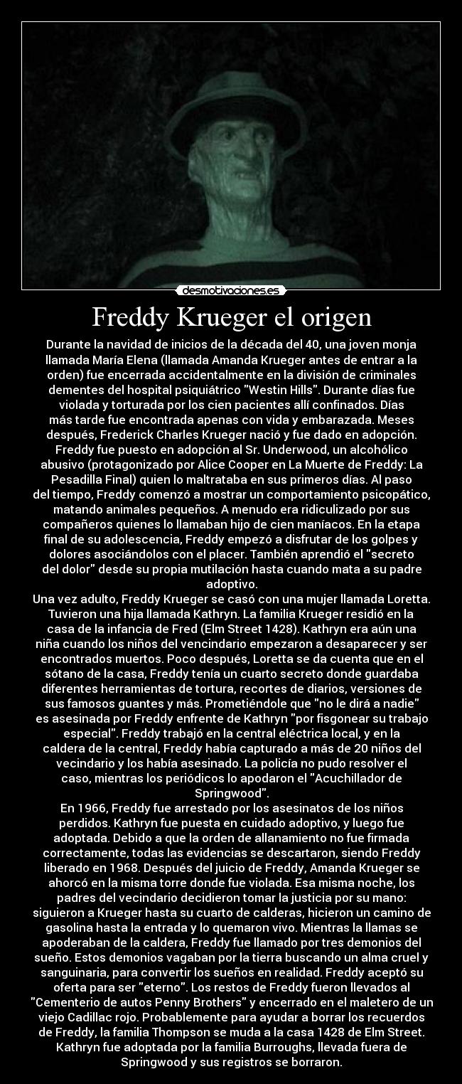 Freddy Krueger el origen - Durante la navidad de inicios de la década del 40, una joven monja
llamada María Elena (llamada Amanda Krueger antes de entrar a la
orden) fue encerrada accidentalmente en la división de criminales
dementes del hospital psiquiátrico Westin Hills. Durante días fue
violada y torturada por los cien pacientes allí confinados. Días
más tarde fue encontrada apenas con vida y embarazada. Meses
después, Frederick Charles Krueger nació y fue dado en adopción.
Freddy fue puesto en adopción al Sr. Underwood, un alcohólico
abusivo (protagonizado por Alice Cooper en La Muerte de Freddy: La
Pesadilla Final) quien lo maltrataba en sus primeros días. Al paso
del tiempo, Freddy comenzó a mostrar un comportamiento psicopático,
matando animales pequeños. A menudo era ridiculizado por sus
compañeros quienes lo llamaban hijo de cien maníacos. En la etapa
final de su adolescencia, Freddy empezó a disfrutar de los golpes y
dolores asociándolos con el placer. También aprendió el secreto
del dolor desde su propia mutilación hasta cuando mata a su padre
adoptivo.
Una vez adulto, Freddy Krueger se casó con una mujer llamada Loretta.
Tuvieron una hija llamada Kathryn. La familia Krueger residió en la
casa de la infancia de Fred (Elm Street 1428). Kathryn era aún una
niña cuando los niños del vencindario empezaron a desaparecer y ser
encontrados muertos. Poco después, Loretta se da cuenta que en el
sótano de la casa, Freddy tenía un cuarto secreto donde guardaba
diferentes herramientas de tortura, recortes de diarios, versiones de
sus famosos guantes y más. Prometiéndole que no le dirá a nadie
es asesinada por Freddy enfrente de Kathryn por fisgonear su trabajo
especial. Freddy trabajó en la central eléctrica local, y en la
caldera de la central, Freddy había capturado a más de 20 niños del
vecindario y los había asesinado. La policía no pudo resolver el
caso, mientras los periódicos lo apodaron el Acuchillador de
Springwood.
En 1966, Freddy fue arrestado por los asesinatos de los niños
perdidos. Kathryn fue puesta en cuidado adoptivo, y luego fue
adoptada. Debido a que la orden de allanamiento no fue firmada
correctamente, todas las evidencias se descartaron, siendo Freddy
liberado en 1968. Después del juicio de Freddy, Amanda Krueger se
ahorcó en la misma torre donde fue violada. Esa misma noche, los
padres del vecindario decidieron tomar la justicia por su mano:
siguieron a Krueger hasta su cuarto de calderas, hicieron un camino de
gasolina hasta la entrada y lo quemaron vivo. Mientras la llamas se
apoderaban de la caldera, Freddy fue llamado por tres demonios del
sueño. Estos demonios vagaban por la tierra buscando un alma cruel y
sanguinaria, para convertir los sueños en realidad. Freddy aceptó su
oferta para ser eterno. Los restos de Freddy fueron llevados al
Cementerio de autos Penny Brothers y encerrado en el maletero de un
viejo Cadillac rojo. Probablemente para ayudar a borrar los recuerdos
de Freddy, la familia Thompson se muda a la casa 1428 de Elm Street.
Kathryn fue adoptada por la familia Burroughs, llevada fuera de
Springwood y sus registros se borraron.