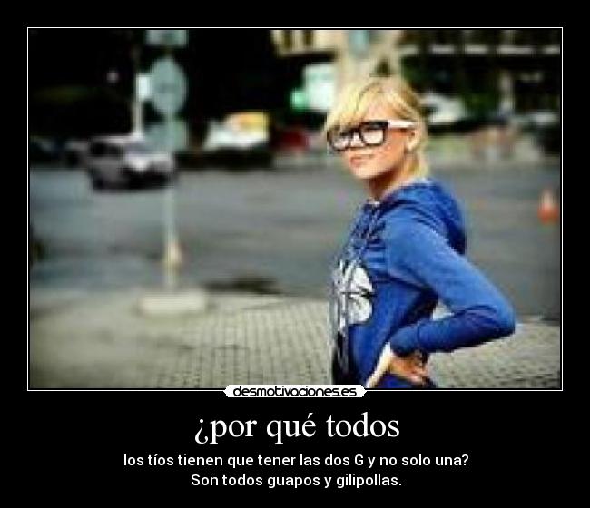 ¿por qué todos - los tíos tienen que tener las dos G y no solo una?
Son todos guapos y gilipollas.