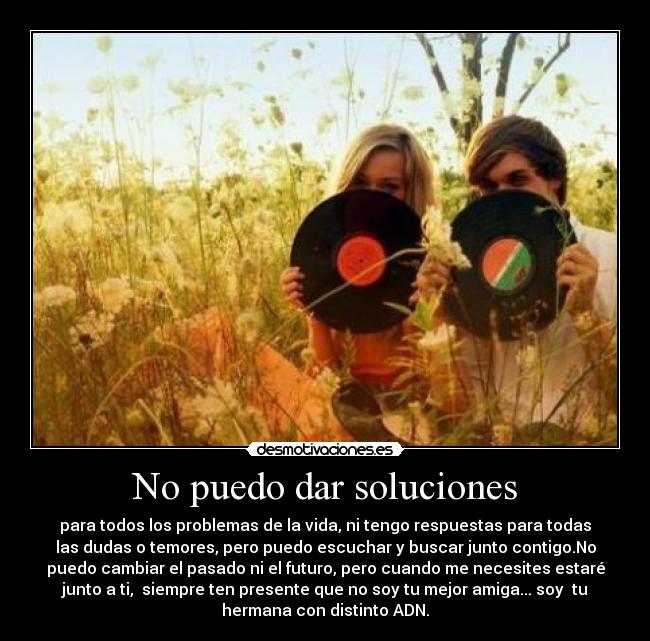 No puedo dar soluciones - para todos los problemas de la vida, ni tengo respuestas para todas
las dudas o temores, pero puedo escuchar y buscar junto contigo.No
puedo cambiar el pasado ni el futuro, pero cuando me necesites estaré
junto a ti, siempre ten presente que no soy tu mejor amiga... soy tu
hermana con distinto ADN.