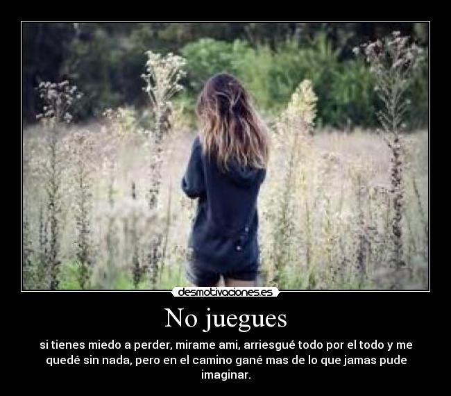 No juegues - si tienes miedo a perder, mirame ami, arriesgué todo por el todo y me
quedé sin nada, pero en el camino gané mas de lo que jamas pude
imaginar.