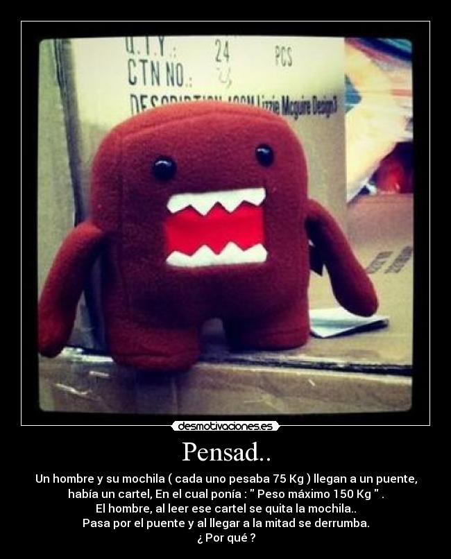 Pensad.. - Un hombre y su mochila ( cada uno pesaba 75 Kg ) llegan a un puente,
había un cartel, En el cual ponía :  Peso máximo 150 Kg  .
El hombre, al leer ese cartel se quita la mochila..
Pasa por el puente y al llegar a la mitad se derrumba.
¿ Por qué ?