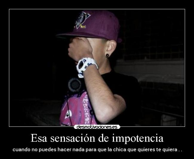 Esa sensación de impotencia - cuando no puedes hacer nada para que la chica que quieres te quiera . .