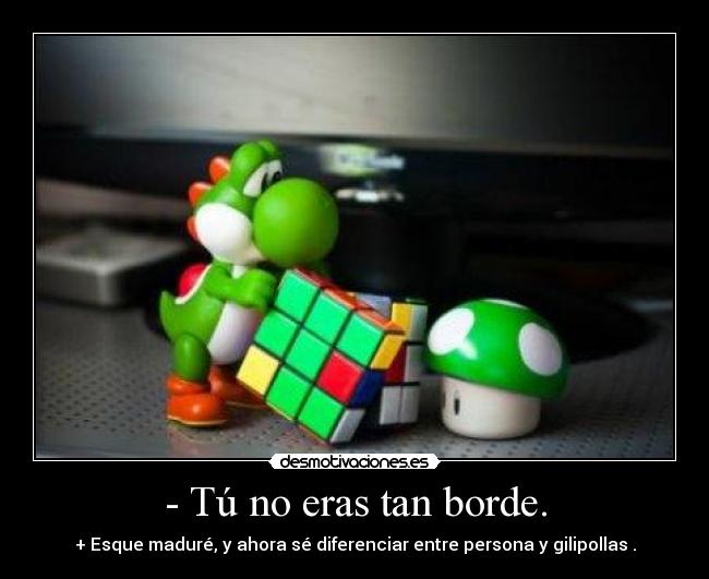 - Tú no eras tan borde. - + Esque maduré, y ahora sé diferenciar entre persona y gilipollas .