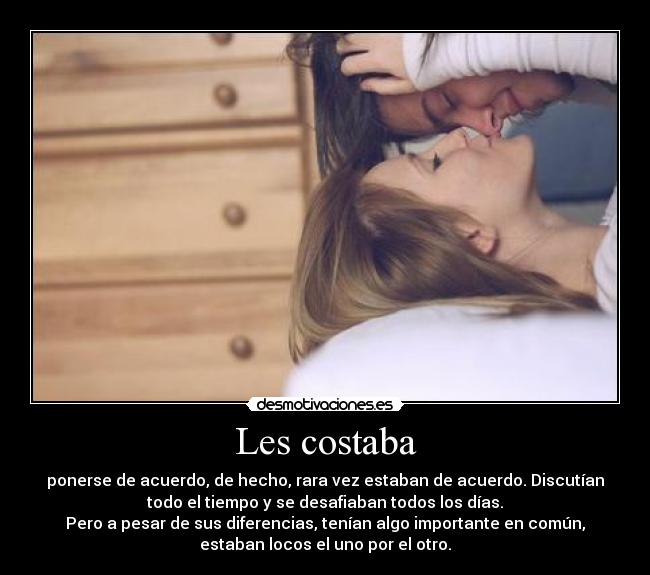 Les costaba - ponerse de acuerdo, de hecho, rara vez estaban de acuerdo. Discutían
todo el tiempo y se desafiaban todos los días.
Pero a pesar de sus diferencias, tenían algo importante en común,
estaban locos el uno por el otro.