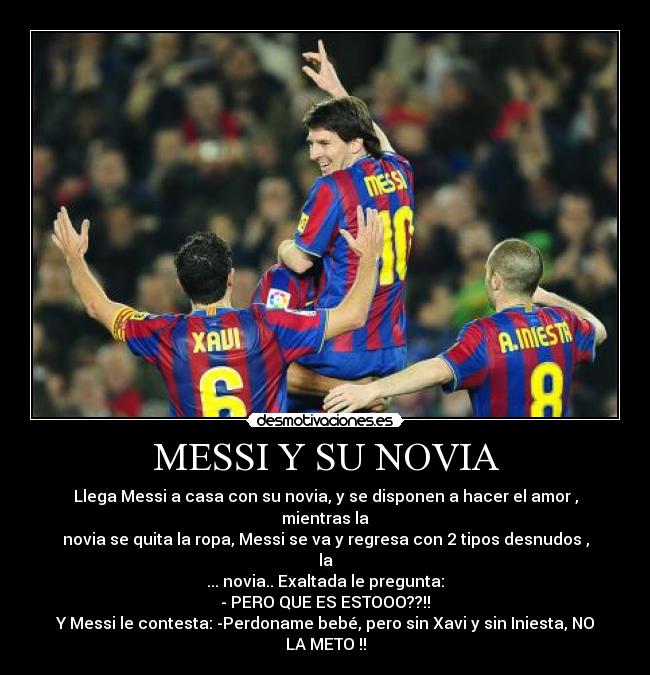 MESSI Y SU NOVIA - Llega Messi a casa con su novia, y se disponen a hacer el amor , mientras la
novia se quita la ropa, Messi se va y regresa con 2 tipos desnudos , la
... novia.. Exaltada le pregunta:
- PERO QUE ES ESTOOO??!!
Y Messi le contesta: -Perdoname bebé, pero sin Xavi y sin Iniesta, NO LA METO !!