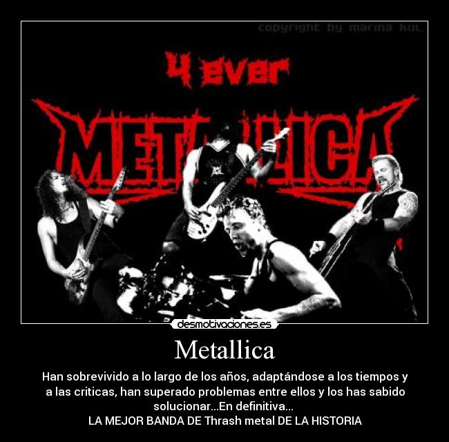 Metallica - Han sobrevivido a lo largo de los años, adaptándose a los tiempos y
a las criticas, han superado problemas entre ellos y los has sabido
solucionar...En definitiva...
LA MEJOR BANDA DE Thrash metal DE LA HISTORIA