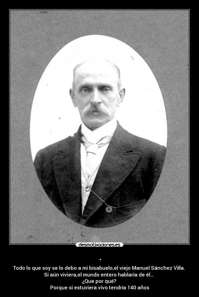 . - Todo lo que soy se lo debo a mi bisabuelo,el viejo Manuel Sánchez Villa.
Si aún viviera,el mundo entero hablaría de él...
¿Que por qué?
Porque si estuviera vivo tendría 140 años