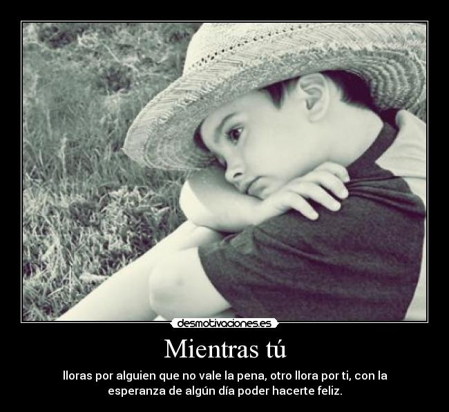Mientras tú - lloras por alguien que no vale la pena, otro llora por ti, con la
esperanza de algún día poder hacerte feliz.