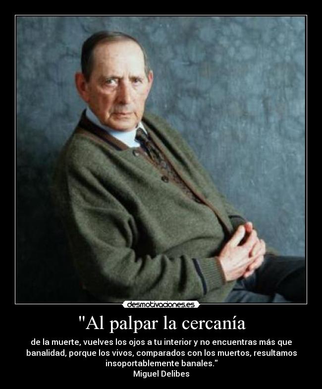 Al palpar la cercanía - de la muerte, vuelves los ojos a tu interior y no encuentras más que
banalidad, porque los vivos, comparados con los muertos, resultamos
insoportablemente banales.
Miguel Delibes