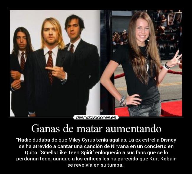 Ganas de matar aumentando - Nadie dudaba de que Miley Cyrus tenía agallas. La ex estrella Disney
se ha atrevido a cantar una canción de Nirvana en un concierto en
Quito. Smells Like Teen Spirit enloqueció a sus fans que se lo
perdonan todo, aunque a los críticos les ha parecido que Kurt Kobain
se revolvía en su tumba.