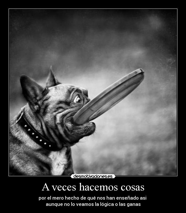 A veces hacemos cosas - por el mero hecho de qué nos han enseñado asi 
aunque no lo veamos la lógica o las ganas