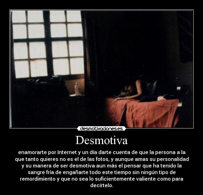 Desmotiva - enamorarte por Internet y un día darte cuenta de que la persona a la
que tanto quieres no es el de las fotos, y aunque amas su personalidad
y su manera de ser desmotiva aun más el pensar que ha tenido la
sangre fría de engañarte todo este tiempo sin ningún tipo de
remordimiento y que no sea lo suficientemente valiente como para
decírtelo.