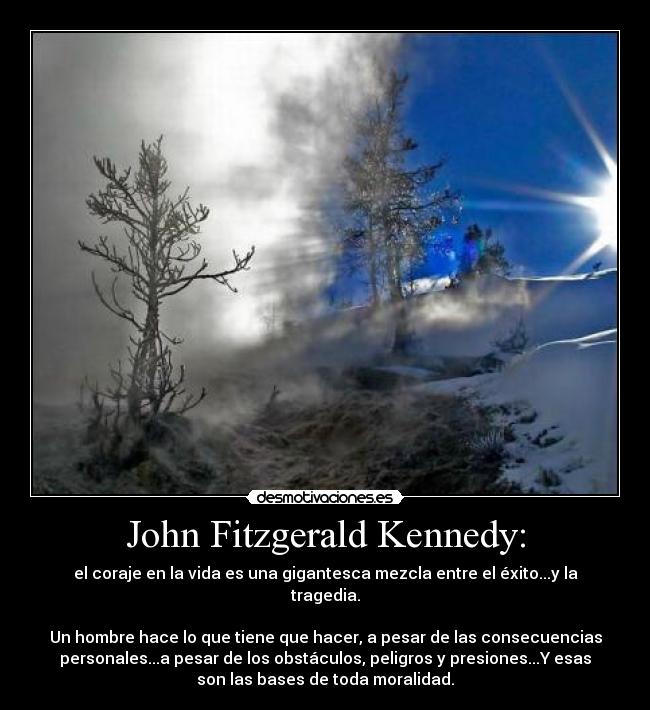 John Fitzgerald Kennedy: - el coraje en la vida es una gigantesca mezcla entre el éxito...y la
tragedia.
Un hombre hace lo que tiene que hacer, a pesar de las consecuencias
personales...a pesar de los obstáculos, peligros y presiones...Y esas
son las bases de toda moralidad.