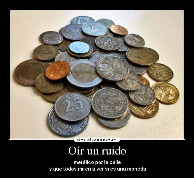 Oír un ruido - metálico por la calle
 y que todos miren a ver si es una moneda