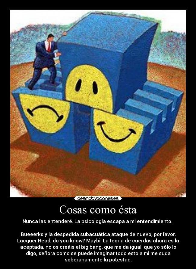 Cosas como ésta - Nunca las entenderé. La psicología escapa a mi entendimiento.
Bueeerks y la despedida subacuática ataque de nuevo, por favor.
Lacquer Head, do you know? Maybi. La teoría de cuerdas ahora es la
aceptada, no os creáis el big bang, que me da igual, que yo sólo lo
digo, señora como se puede imaginar todo esto a mi me suda
soberanamente la potestad.