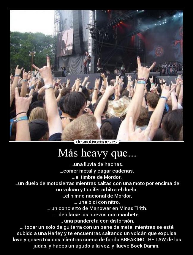 Más heavy que... - ...una lluvia de hachas.
...comer metal y cagar cadenas.
...el timbre de Mordor.
...un duelo de motosierras mientras saltas con una moto por encima de
un volcán y Lucifer arbitra el duelo.
...el himno nacional de Mordor.
... una bici con nitro.
... un concierto de Manowar en Minas Tirith.
... depilarse los huevos con machete.
... una pandereta con distorsión.
... tocar un solo de guitarra con un pene de metal mientras se está
subido a una Harley y te encuentras saltando un volcán que expulsa
lava y gases tóxicos mientras suena de fondo BREAKING THE LAW de los
judas, y haces un agudo a la vez, y llueve Bock Damm.