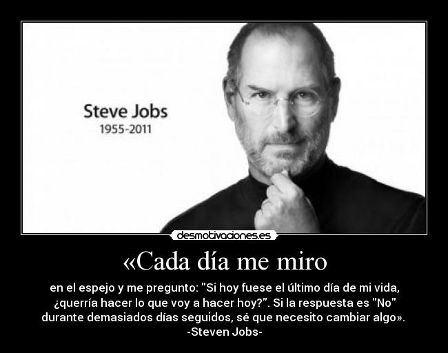 «Cada día me miro - en el espejo y me pregunto: Si hoy fuese el último día de mi vida,
¿querría hacer lo que voy a hacer hoy?. Si la respuesta es No
durante demasiados días seguidos, sé que necesito cambiar algo». 
-Steven Jobs-