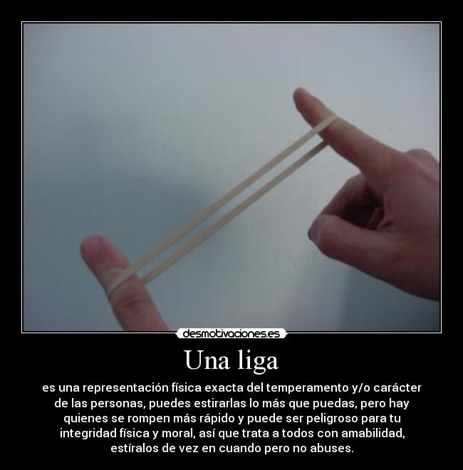 Una liga - es una representación física exacta del temperamento y/o carácter
de las personas, puedes estirarlas lo más que puedas, pero hay
quienes se rompen más rápido y puede ser peligroso para tu
integridad física y moral, así que trata a todos con amabilidad,
estíralos de vez en cuando pero no abuses.