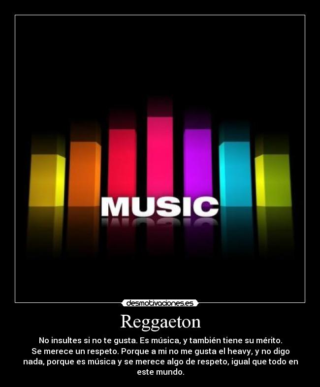 Reggaeton - No insultes si no te gusta. Es música, y también tiene su mérito.
Se merece un respeto. Porque a mi no me gusta el heavy, y no digo
nada, porque es música y se merece algo de respeto, igual que todo en
este mundo.