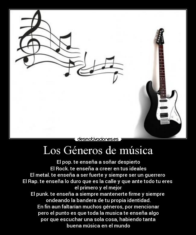 Los Géneros de música - El pop. te enseña a soñar despierto
El Rock. te enseña a creer en tus ideales
El metal. te enseña a ser fuerte y siempre ser un guerrero 
El Rap. te enseña lo duro que es la calle y que ante todo tu eres 
el primero y el mejor
El punk. te enseña a siempre mantenerte firme y siempre 
ondeando la bandera de tu propia identidad.
En fin aun faltarían muchos géneros, por mencionar
pero el punto es que toda la musica te enseña algo
por que escuchar una sola cosa, habiendo tanta
buena música en el mundo