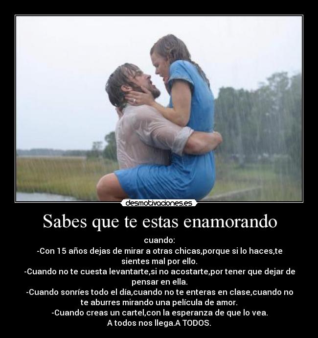 Sabes que te estas enamorando - cuando:
-Con 15 años dejas de mirar a otras chicas,porque si lo haces,te
sientes mal por ello.
-Cuando no te cuesta levantarte,si no acostarte,por tener que dejar de
pensar en ella.
-Cuando sonríes todo el día,cuando no te enteras en clase,cuando no
te aburres mirando una película de amor.
-Cuando creas un cartel,con la esperanza de que lo vea.
A todos nos llega.A TODOS.