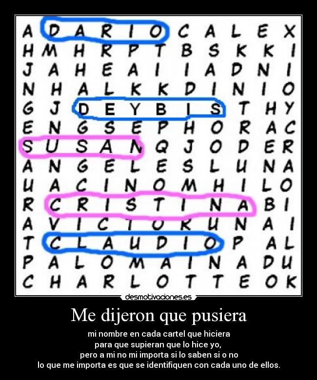 Me dijeron que pusiera - mi nombre en cada cartel que hiciera
para que supieran que lo hice yo, 
pero a mi no mi importa si lo saben si o no
lo que me importa es que se identifiquen con cada uno de ellos.