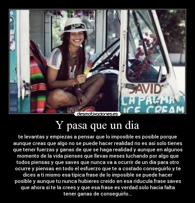 Y pasa que un dia - te levantas y empiezas a pensar que lo imposible es posible porque
aunque creas que algo no se puede hacer realidad no es asi solo tienes
que tener fuerzas y ganas de que se haga realidad y aunque en algunos
momento de la vida pienses que llevas meses luchando por algo que
todos piensas y que saves que nunca va a ocurrir de un dia para otro
ocurre y piensas en todo el esfuerzo que te a costado conseguirlo y te
dices a ti mismo esa tipica frase de lo imposible se puede hacer
posible y aunque tu nunca hubieres creido en esa riducula frase saves
que ahora si te la crees y que esa frase es verdad solo hacia falta
tener ganas de conseguirlo...