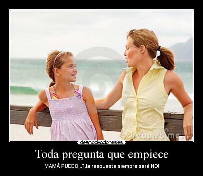 Toda pregunta que empiece - MAMÁ PUEDO...?,la respuesta siempre será NO!