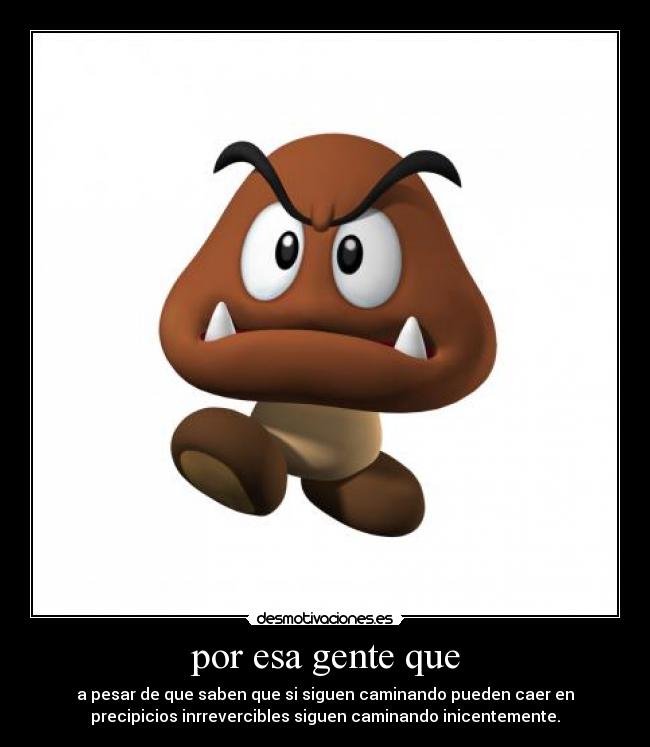 por esa gente que - a pesar de que saben que si siguen caminando pueden caer en
precipicios inrrevercibles siguen caminando inicentemente.