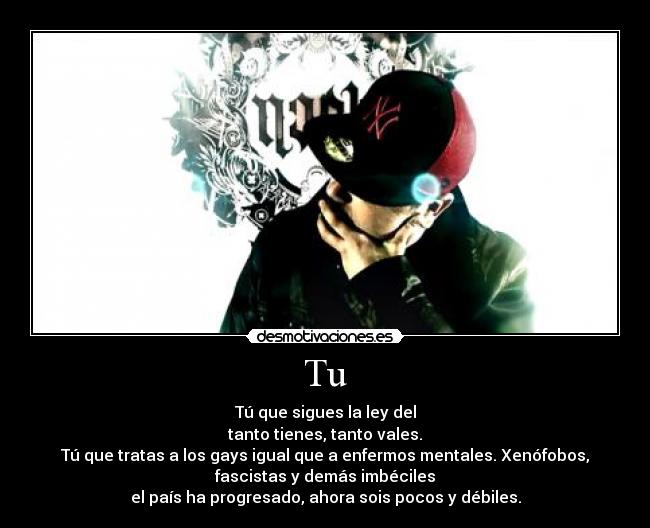 Tu - Tú que sigues la ley del
tanto tienes, tanto vales.
Tú que tratas a los gays igual que a enfermos mentales. Xenófobos,
fascistas y demás imbéciles
el país ha progresado, ahora sois pocos y débiles.